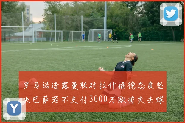罗马诺透露曼联对拉什福德态度坚决巴萨若不支付3000万欧将失去球员