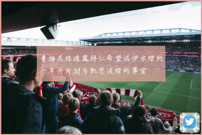 鲁梅尼格透露拜仁希望诺伊尔续约一年并计划与凯恩谈续约事宜