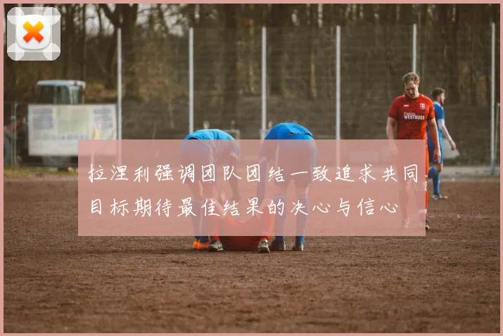拉涅利强调团队团结一致追求共同目标期待最佳结果的决心与信心