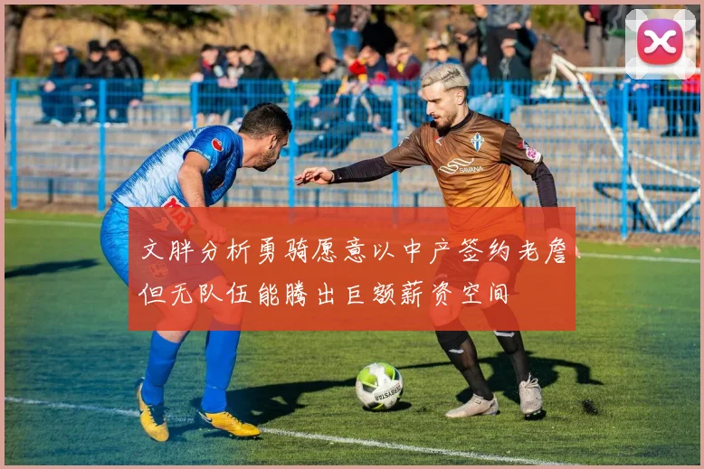文胖分析勇骑愿意以中产签约老詹但无队伍能腾出巨额薪资空间