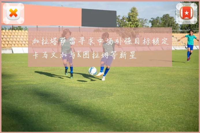 加拉塔萨雷寻求中场补强目标锁定卡马文加与K图拉姆等新星