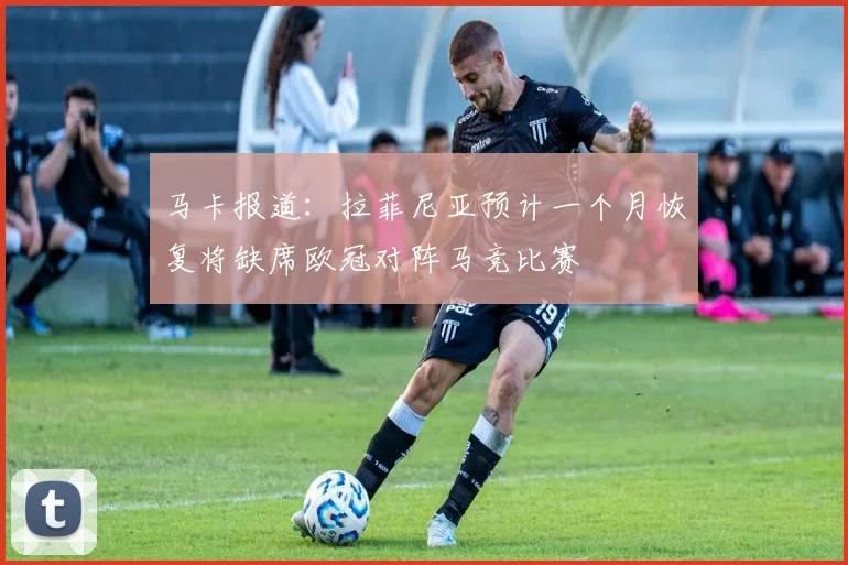马卡报道：拉菲尼亚预计一个月恢复将缺席欧冠对阵马竞比赛