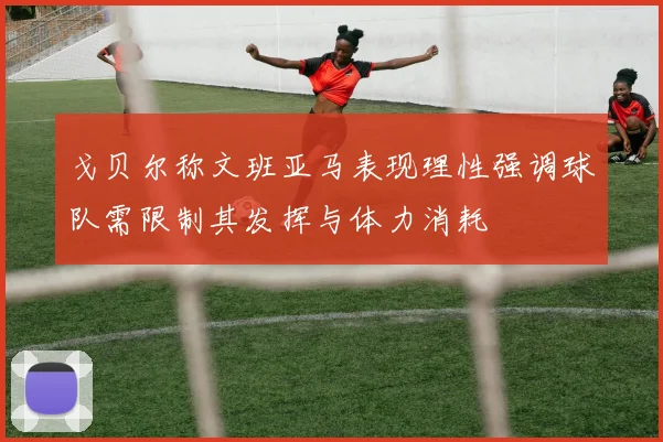 戈贝尔称文班亚马表现理性强调球队需限制其发挥与体力消耗
