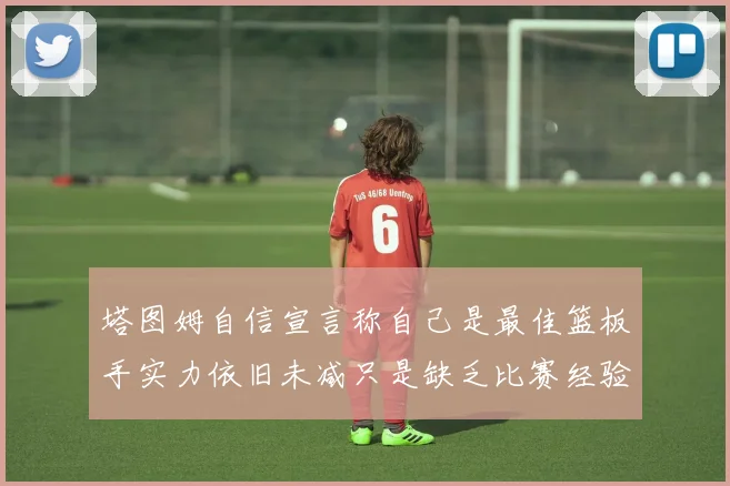 塔图姆自信宣言称自己是最佳篮板手实力依旧未减只是缺乏比赛经验