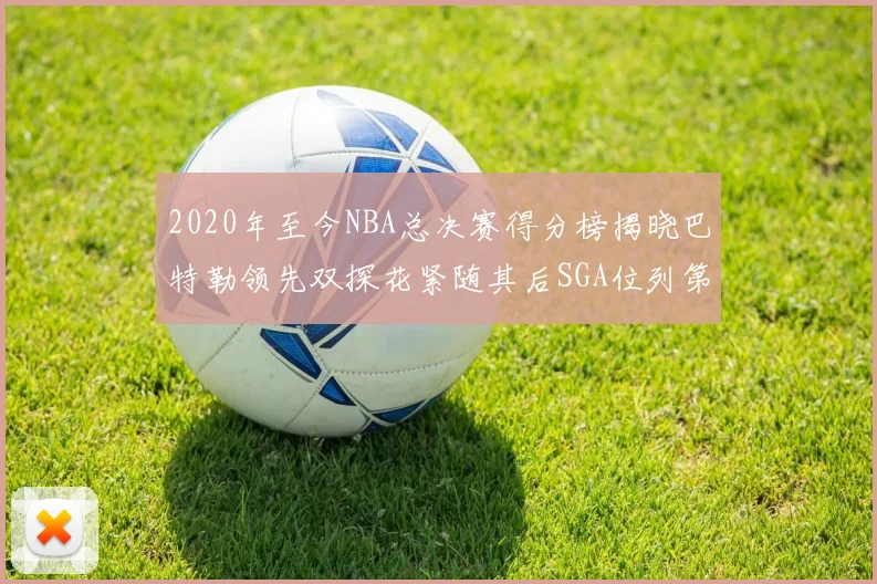 2020年至今NBA总决赛得分榜揭晓巴特勒领先双探花紧随其后SGA位列第四