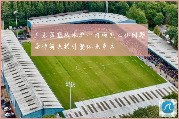 广东男篮战术单一内线空心化问题亟待解决提升整体竞争力