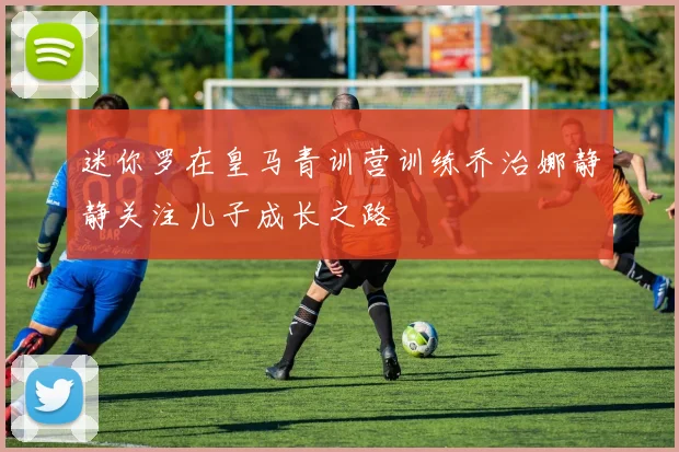 迷你罗在皇马青训营训练乔治娜静静关注儿子成长之路